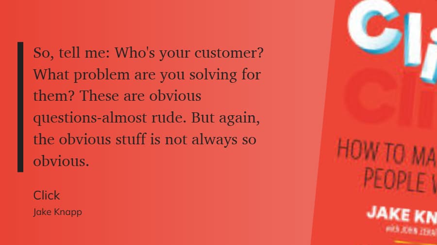 So, tell me: Who's your customer? What problem are you solving for them? These are obvious questions almost rude. But again, the obvious stuff is not always so obvious. - CLICK, Jake Knapp